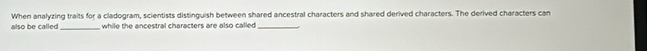 When analyzing traits for a cladogram, scientists distinguish between shared ancestral characters and shared derived characters. The derived characters can 
also be called _while the ancestral characters are also called_