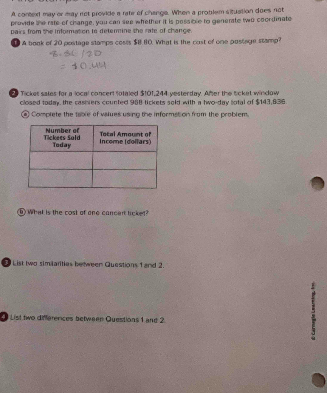 A context may or may not provide a rate of change. When a problem situation does not 
provide the rate of change, you can see whether it is possible to generate two coordinate 
pairs from the information to determine the rate of change. 
1 A book of 20 postage stamps costs $8.80. What is the cost of one postage stamp? 
2 Ticket sales for a local concert totaled $101,244 yesterday. After the ticket window 
closed today, the cashiers counted 968 tickets sold with a two-day total of $143,836. 
a Complete the table of values using the information from the problem. 
b) What is the cost of one concert ticket? 
3 List two similarities between Questions 1 and 2. 
List two differences between Questions 1 and 2.