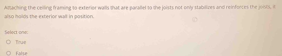 Attaching the ceiling framing to exterior walls that are parallel to the joists not only stabilizes and reinforces the joists, it
also holds the exterior wall in position.
Select one:
True
False