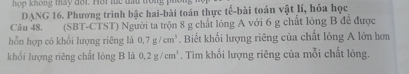 hợp không tháy đối. Hồi luc đấu trong 
DANG 16. Phương trình bậc hai-bài toán thực tế-bài toán vật lí, hóa học 
Câu 48. (SBT-CTST) Người ta trộn 8 g chất lỏng A với 6 g chất lỏng B để được 
hỗn hợp có khối lượng riêng là 0,7g/cm^3. Biết khối lượng riêng của chất lỏng A lớn hơn 
khối lượng riêng chất lỏng B là 0, 2g/cm^3. Tìm khối lượng riêng của mỗi chất lỏng.