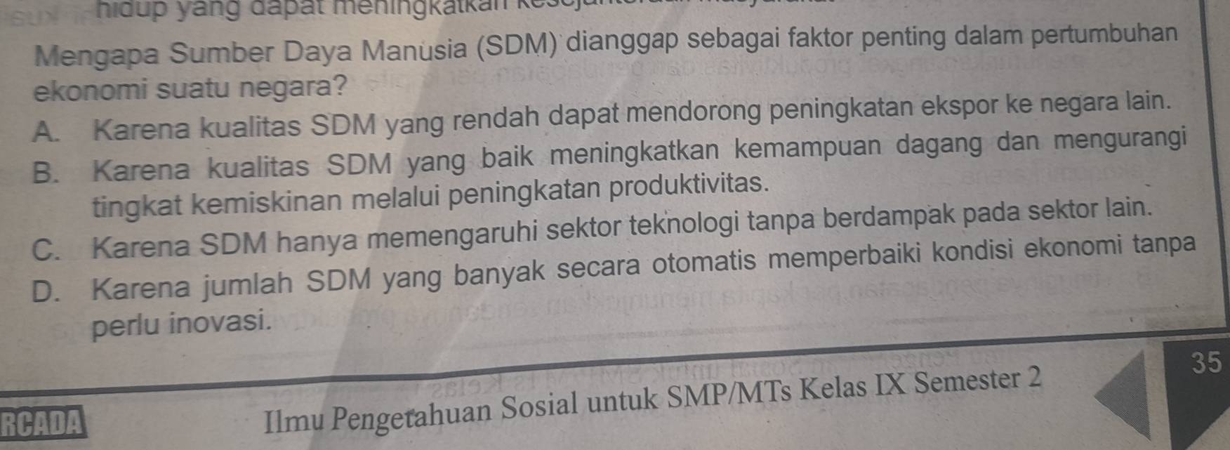 hidup yang đapät meningkatkan kes
Mengapa Sumber Daya Manusia (SDM) dianggap sebagai faktor penting dalam pertumbuhan
ekonomi suatu negara?
A. Karena kualitas SDM yang rendah dapat mendorong peningkatan ekspor ke negara lain.
B. Karena kualitas SDM yang baik meningkatkan kemampuan dagang dan mengurangi
tingkat kemiskinan melalui peningkatan produktivitas.
C. Karena SDM hanya memengaruhi sektor teknologi tanpa berdampak pada sektor lain.
D. Karena jumlah SDM yang banyak secara otomatis memperbaiki kondisi ekonomi tanpa
perlu inovasi.
RCADA
Ilmu Pengetahuan Sosial untuk SMP/MTs Kelas IX Semester 2 35