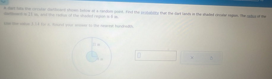 A dart hits the circular dartboard shown below at a random point. Find the probability that the dart lands in the shaded circular region. The radius of the 
dartboard is 21 i, and the radius of the shaded region is 6 in. 
Use the value 3.14 for π. Round your answer to the nearest hundredth. 
× 5