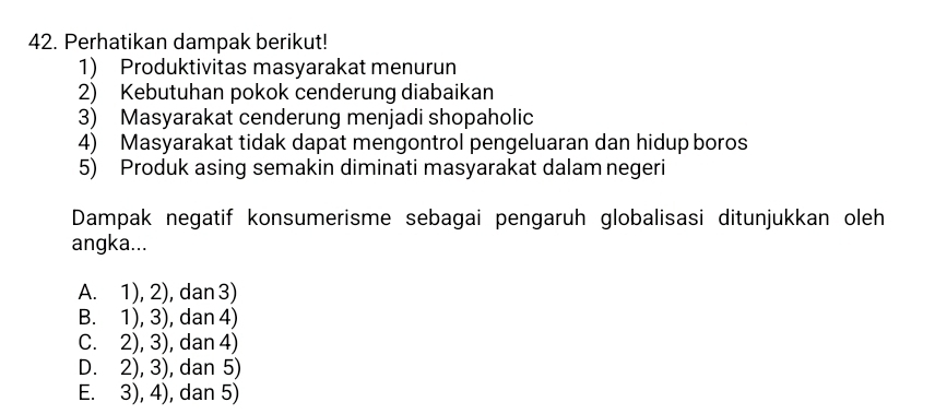 Perhatikan dampak berikut!
1) Produktivitas masyarakat menurun
2) Kebutuhan pokok cenderung diabaikan
3) Masyarakat cenderung menjadi shopaholic
4) Masyarakat tidak dapat mengontrol pengeluaran dan hidup boros
5) Produk asing semakin diminati masyarakat dalam negeri
Dampak negatif konsumerisme sebagai pengaruh globalisasi ditunjukkan oleh
angka...
A. 1), 2), dan 3)
B. 1), 3), dan 4)
C. 2), 3), dan 4)
D. 2), 3), dan 5)
E. 3), 4), dan 5)