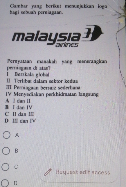 Gambar yang berikut menunjukkan logo
bagi sebuah perniagaan.
malaysia
aIrlInES
Pernyataan manakah yang menerangkan
perniagaan di atas?
I Berskala global
II Terlibat dalam sektor kedua
III Perniagaan bersaiz sederhana
IV Menyediakan perkhidmatan langsung
A I dan II
B I dan IV
C II dan III
D III dan IV
A
B
C
Request edit access
D