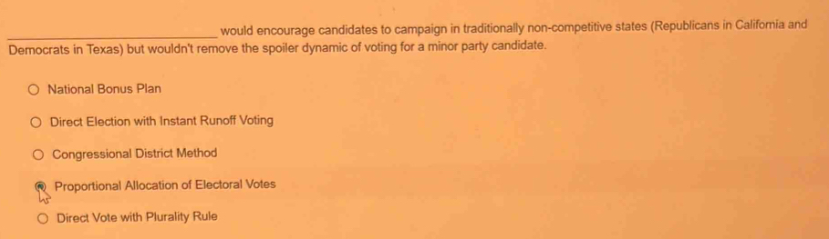 would encourage candidates to campaign in traditionally non-competitive states (Republicans in California and
Democrats in Texas) but wouldn't remove the spoiler dynamic of voting for a minor party candidate.
National Bonus Plan
Direct Election with Instant Runoff Voting
Congressional District Method
Proportional Allocation of Electoral Votes
Direct Vote with Plurality Rule