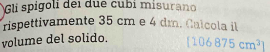 Gli spigoli dei due cubi misurano 
rispettivamente 35 cm e 4 dm. Calcola il 
volume del solido.
[106875cm^3]