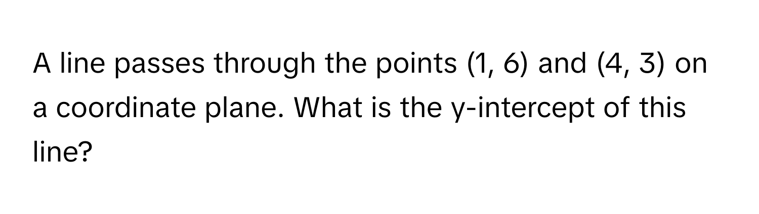 A line passes through the points (1, 6) and (4, 3) on a coordinate plane. What is the y-intercept of this line?