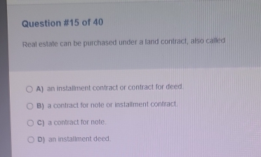 of 40
Real estate can be purchased under a land contract, also called
A) an installment contract or contract for deed.
B) a contract for note or installment contract.
C) a contract for note.
D) an installment deed.