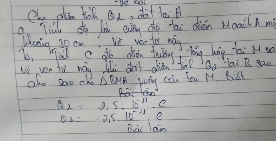 pe hai 
Cho alan tich Qi, oat tai A 
9 Till otf loi evey do tai oien MeachA mi 
Whoang 30 cn? Ve vecto way 
b, Tind c ato ofien frisrt 
tong hop tai M wa 
ve vec to way lili dot oièn tie Qo lai B gao 
alo sao cho △ BMH yuay can fea M. Biat
Q_2=2,5· 10^(-11)· C
Q_2=-2,5.10^(-4)· C
Bai laim.