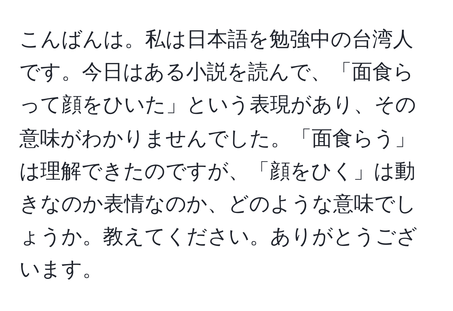 こんばんは。私は日本語を勉強中の台湾人です。今日はある小説を読んで、「面食らって顔をひいた」という表現があり、その意味がわかりませんでした。「面食らう」は理解できたのですが、「顔をひく」は動きなのか表情なのか、どのような意味でしょうか。教えてください。ありがとうございます。