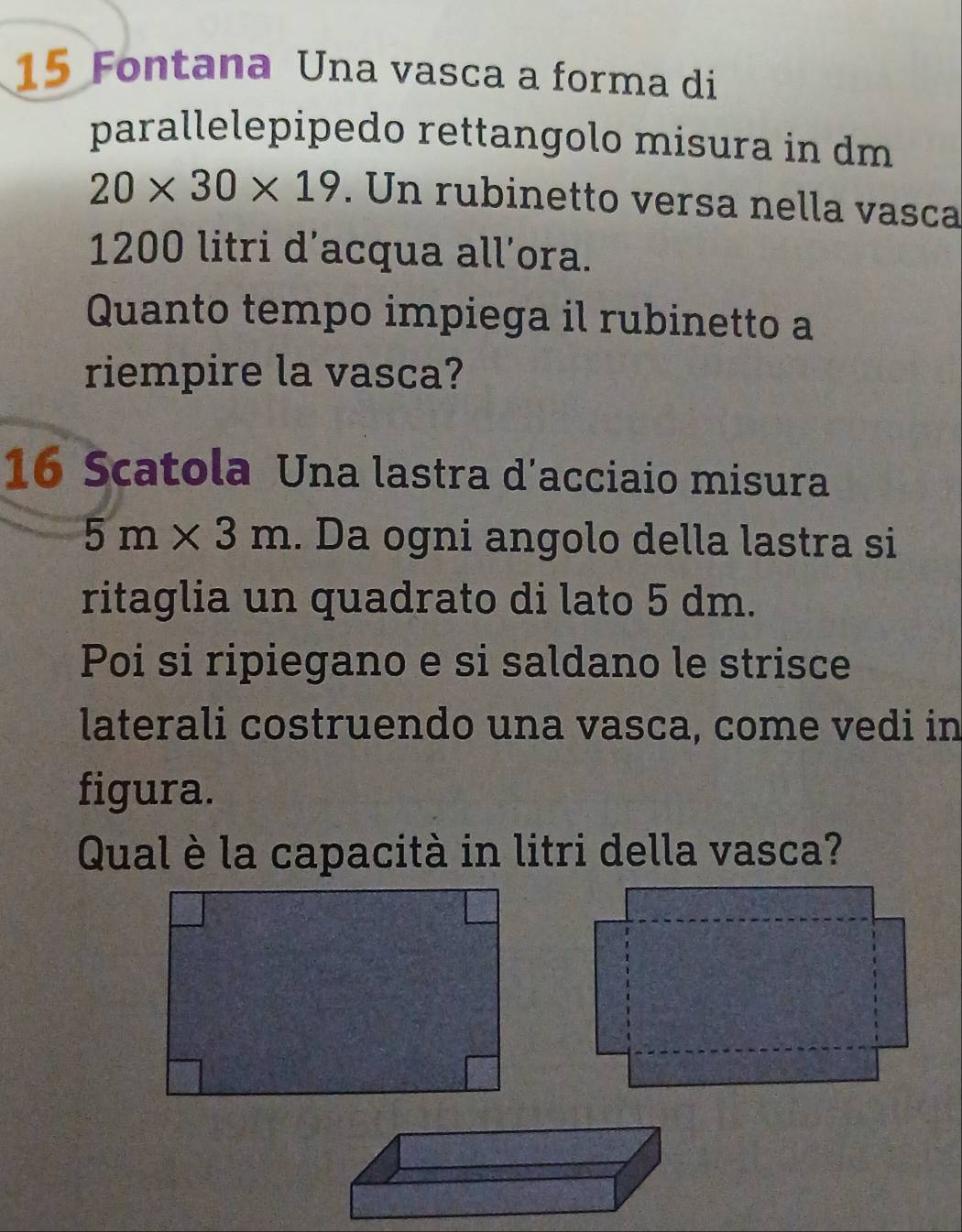 Fontana Una vasca a forma di 
parallelepipedo rettangolo misura in dm
20* 30* 19. Un rubinetto versa nella vasca
1200 litri d’acqua all’ora. 
Quanto tempo impiega il rubinetto a 
riempire la vasca? 
16 Scatola Una lastra d'acciaio misura
5m* 3m. Da ogni angolo della lastra si 
ritaglia un quadrato di lato 5 dm. 
Poi si ripiegano e si saldano le strisce 
laterali costruendo una vasca, come vedi in 
figura. 
Qual è la capacità in litri della vasca?