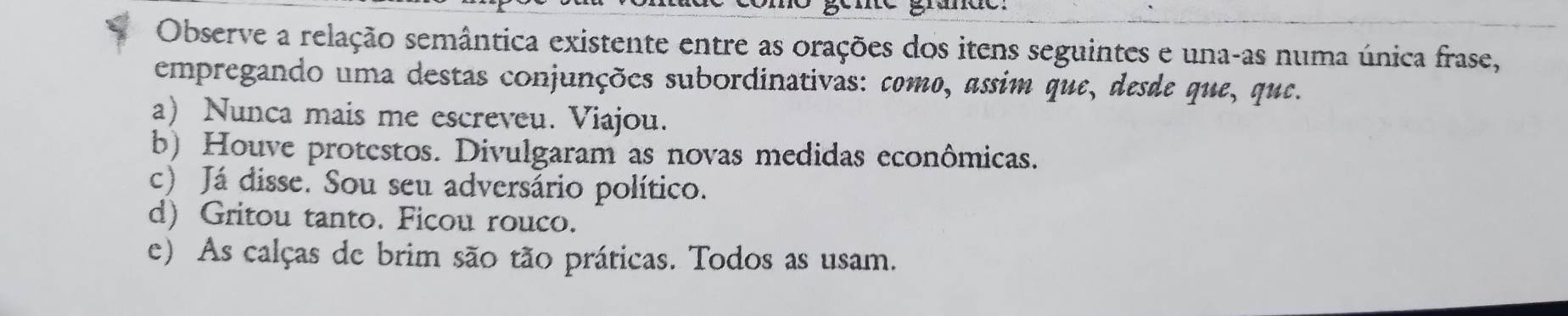 Observe a relação semântica existente entre as orações dos itens seguintes e una-as numa única frase,
empregando uma destas conjunções subordinativas: como, assim que, desde que, que.
a) Nunca mais me escreveu. Viajou.
b) Houve protestos. Divulgaram as novas medidas econômicas.
c) Já disse. Sou seu adversário político.
d) Gritou tanto. Ficou rouco.
e) As calças de brim são tão práticas. Todos as usam.