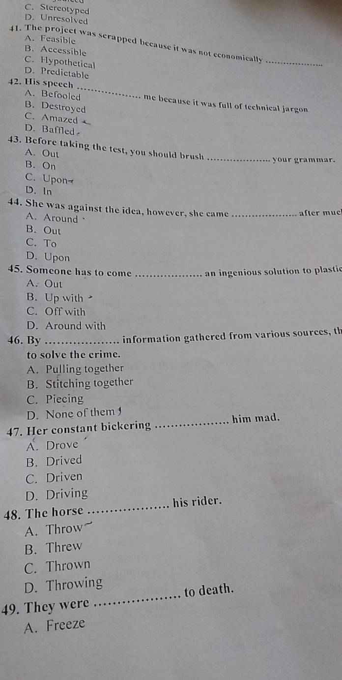 C. Stereotyped
D. Unresolved
A. Feasible
41. The project was scrapped because it was not economically
B. Accessible
C. Hypothetical
_
D. Predictable
_
42. His speech
A. Befooled me because it was full of technical jargon
B. Destroyed
C. Amazed
D. Baffled 
43. Before taking the test, you should brush_
A. Out
your grammar.
B. On
C. Upon
D. In
44. She was against the idea, however, she came_
after mue
A. Around
B. Out
C. To
D. Upon
45. Someone has to come _an ingenious solution to plastic
A. Out
B. Up with
C. Off with
D. Around with
46. By_
information gathered from various sources, th
to solve the crime.
A. Pulling together
B. Stitching together
C. Piecing
D. None of them 
47. Her constant bickering _him mad.
A. Drove
B. Drived
C. Driven
D. Driving
48. The horse _his rider.
A. Throw
B. Threw
C. Thrown
D. Throwing
49. They were _to death.
A. Freeze