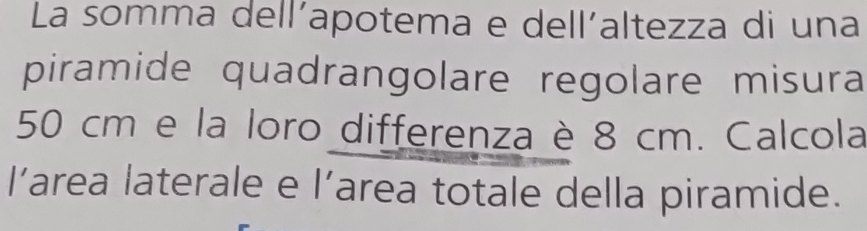 La somma dell’apotema e dell’altezza di una 
piramide quadrangolare regolare misura
50 cm e la loro differenza è 8 cm. Calcola 
l’area laterale e l’area totale della piramide.