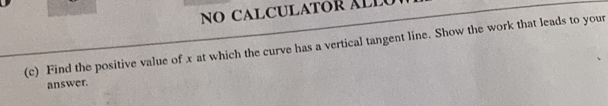 NO CALCULATOR ÁLLU 
(c) Find the positive value of x at which the curve has a vertical tangent line. Show the work that leads to your 
answer.