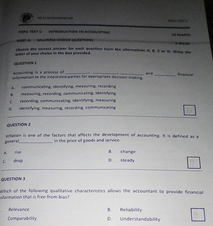 GH 11 ACCOUNTINg m³ TOPIC TEST 3
TOPIC TEST 1： INTRODUCTION TO ACCOUNTING 10 MARKS
PART A: MULTIPLE CHOICE QUESTIONS 5 Marks
Choose the correct answer for each question from the alternatives A, B, C or D. Write the
letter of your choice in the box provided.
QUESTION 1
Accounting is a process of _, __and _financial
information to the interested parties for appropriate decision making.
A. communicating, identifying, measuring, recording
B. measuring, recording, communicating, identifying
C. recording, communicating, identifying, measuring
D. identifying, measuring, recording, communicating
QUESTION 2
Inflation is one of the factors that affects the development of accounting. It is defined as a
general_ in the price of goods and service.
A. rise B. change
C. drop D. steady
QUESTION 3
Which of the following qualitative characteristics allows the accountant to provide financial
nformation that is free from bias?
Relevance B. Reliability
Comparability D. Understandability