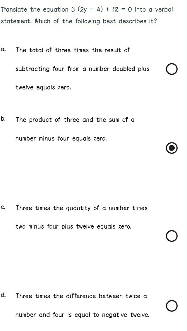 Translate the equation 3(2y-4)+12=0 into a verbal
statement. Which of the following best describes it?
a. The total of three times the result of
subtracting four from a number doubled plus.
twelve equals zero.
b. The product of three and the sum of a
number minus four equals zero.
c. Three times the quantity of a number times
two minus four plus twelve equals zero.
d. Three times the difference between twice a
number and four is equal to negative twelve.