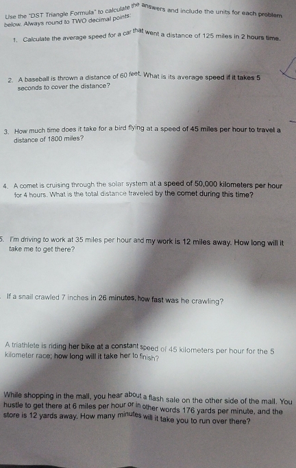 Use the "DST Triangle Formula" to calculate 1f° e answers and include the units for each problem 
below. Always round to TWO decimal points 
1. Calculate the average speed for a car that went a distance of 125 miles in 2 hours time. 
2. A baseball is thrown a distance of 60 feet. What is its average speed if it takes 5
seconds to cover the distance? 
3. How much time does it take for a bird flying at a speed of 45 miles per hour to travel a 
distance of 1800 miles? 
4. A comet is cruising through the solar system at a speed of 50,000 kilometers per hour
for 4 hours. What is the total distance traveled by the comet during this time? 
5. I'm driving to work at 35 miles per hour and my work is 12 miles away. How long will it 
take me to get there? 
If a snail crawled 7 inches in 26 minutes, how fast was he crawling? 
A triathlete is riding her bike at a constant speed of 45 kilometers per hour for the 5
kilometer race; how long will it take her to finish? 
While shopping in the mall, you hear about a flash sale on the other side of the mall. You 
hustle to get there at 6 miles per hour or in other words 176 yards per minute, and the 
store is 12 yards away. How many minutes will it take you to run over there?