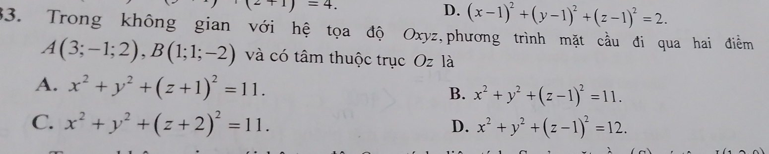 2+1)=4.
D. (x-1)^2+(y-1)^2+(z-1)^2=2. 
33. Trong không gian với hệ tọa độ Oxyz,phương trình mặt cầu đi qua hai điểm
A(3;-1;2), B(1;1;-2) và có tâm thuộc trục Oz là
A. x^2+y^2+(z+1)^2=11. B. x^2+y^2+(z-1)^2=11.
C. x^2+y^2+(z+2)^2=11.
D. x^2+y^2+(z-1)^2=12.