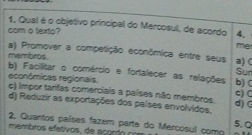 Qual é o objetivo principal do Mercosul, de acordo 4.
com o texto?
me
a) Promover a competição econômica entre seus
membros. a) C
Sur
b) Facilitar o comércio e fortalecer as relações b) C
econômicas regionais,
c) Impor tarifas comerciais a países não membros.
c) C
d) Reduzir as exportações dos países envolvidos. d) G
5.Q
2, Quantos países fazem parte do Mercosul como
membros efetivos, de acordo con