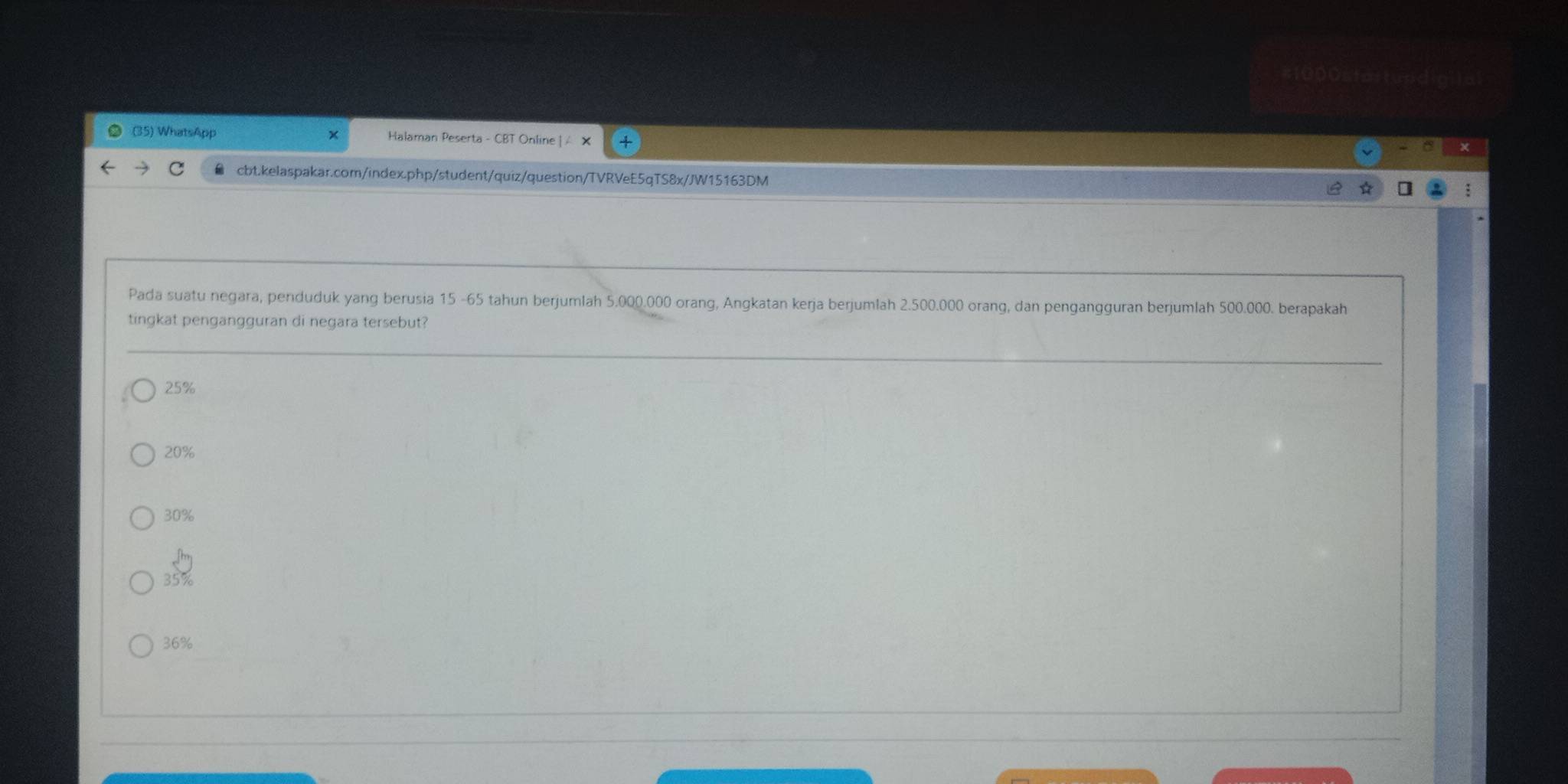 #1000startundic
(35) WhatsApp Halaman Peserta - CBT Online | /
cbt.kelaspakar.com/index.php/student/quiz/question/TVRVeE5qTS8x/JW15163DM
Pada suatu negara, penduduk yang berusia 15 -65 tahun berjumlah 5.000.000 orang, Angkatan kerja berjumlah 2.500.000 orang, dan pengangguran berjumlah 500.000. berapakah
tingkat pengangguran di negara tersebut?
25%
20%
30%
35%
36%