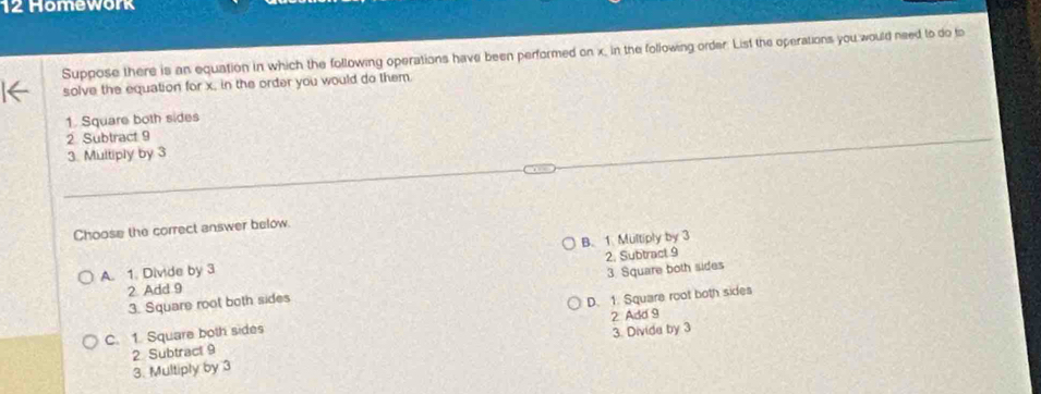 Homework
Suppose there is an equation in which the following operations have been performed on x, in the following order. List the operations you would need to do to
solve the equation for x, in the order you would do them.
1. Square both sides
2 Subtract 9
3. Multiply by 3
Choose the correct answer below.
A. 1. Divide by 3 B. 1. Multiply by 3
2 Add 9 2. Subtract 9
3. Square root both sides 3 Square both sides
C. 1. Square both sides D. 1. Square root both sides
2 Subtract 9 2 Add 9
3. Multiply by 3 3. Divide by 3