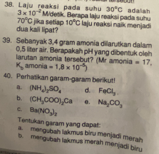 Laju reaksi pada suhu 30^oC adalah
3* 10^(-2) M/detik. Berapa laju reaksi pada suhu
70°C jika setiap 10°C laju reaksi naik menjadi
dua kali lipat?
39. Sebanyak 3,4 gram amonia dilarutkan dalam
0,5 liter air. Berapakah pH yang dibentuk oleh
larutan amonia tersebut? (Mr amonia =17,
K_b amonia =1,8* 10^(-5))
40. Perhatikan garam-garam berikut!
a. (NH_4)_2SO_4 d. FeCl_3. 
b. (CH_3COO)_2Ca e. Na_2CO_3
C. Ba(NO_3)_2
Tentukan garam yang dapat:
a. mengubah lakmus biru menjadi merah
b. mengubah lakmus merah menjadi biru