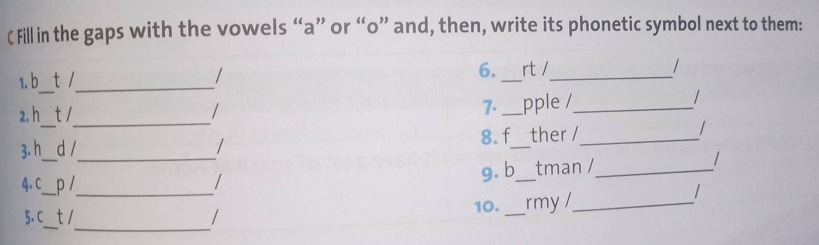 Fill in the gaps with the vowels “a” or “ o ” and, then, write its phonetic symbol next to them: 
1. b t /_ 
_ 
6. rt /_ / 
_ 
7. 
_ 
2. h t1 _pple /_ 
/ 
_ 
_ 
8.f ther /_ 
/ 
3. h_  d /_ 
4,C_ p /_ / g. b_ tman /_ 
10._ rmy /_ 
/ 
_ 
_ 
5、 C_ t /