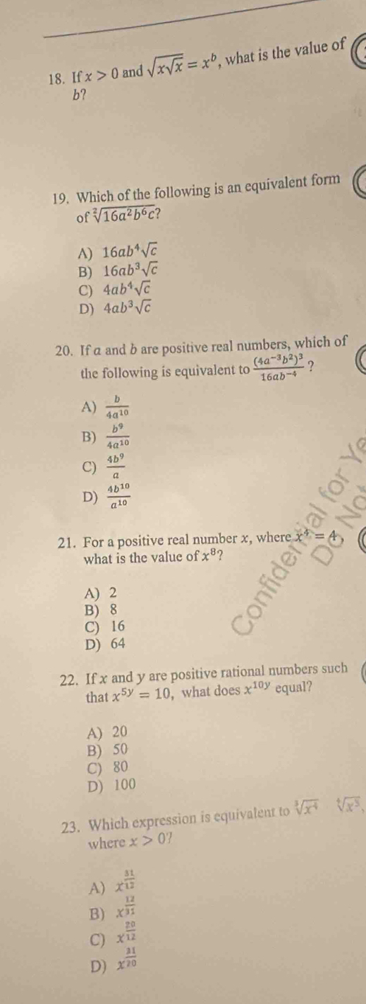 If x>0 and sqrt(xsqrt x)=x^b , what is the value of
b?
19. Which of the following is an equivalent form
of sqrt[2](16a^2b^6c) ?
A) 16ab^4sqrt(c)
B) 16ab^3sqrt(c)
C) 4ab^4sqrt(c)
D) 4ab^3sqrt(c)
20. If a and b are positive real numbers, which of
the following is equivalent to frac (4a^(-3)b^2)^316ab^(-4) ?
A)  b/4a^(10) 
B)  b^9/4a^(10) 
C)  4b^9/a 
D)  4b^(10)/a^(10) 
21. For a positive real number x, where
what is the value of x^8
A) 2
B) 8
C) 16
D) 64
22. If x and y are positive rational numbers such
that x^(5y)=10 , what does x^(10y) equal?
A) 20
B) 50
C) 80
D) 100
23. Which expression is equivalent to sqrt[3](x^4)sqrt[4](x^5), 
where x>0
A) x^(frac 31)12
B) x^(frac 12)31
C) x^(frac 20)12
D) x^(frac 21)20