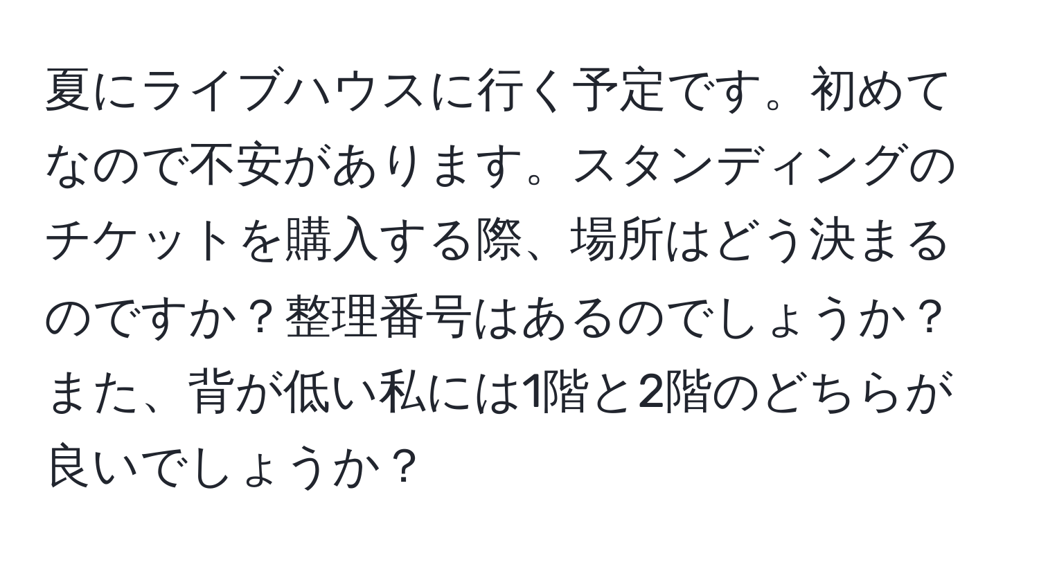 夏にライブハウスに行く予定です。初めてなので不安があります。スタンディングのチケットを購入する際、場所はどう決まるのですか？整理番号はあるのでしょうか？また、背が低い私には1階と2階のどちらが良いでしょうか？