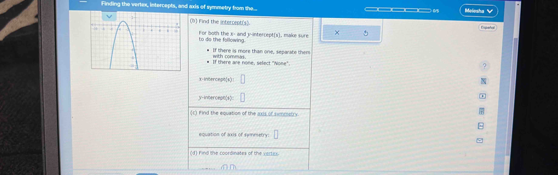 Finding the vertex, intercepts, and axis of symmetry from the... ———_ 0/5 Meiesha V 
(b) Find the intercept(s). Español 
For both the x - and y-intercept(s), make sure × 
to do the following. 
If there is more than one, separate them 
with commas. 
If there are none, select "None". 
? 
x-intercept(s): 
y-intercept(s): 
(c) Find the equation of the axis of symmetry. 
equation of axis of symmetry: 
(d) Find the coordinates of the vertex.