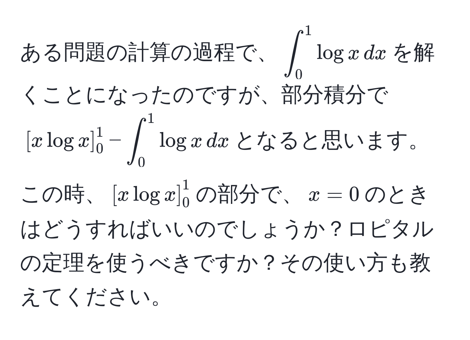 ある問題の計算の過程で、$∈t_0^1 log x , dx$を解くことになったのですが、部分積分で$[x log x]_0^1 - ∈t_0^1 log x , dx$となると思います。この時、$[x log x]_0^1$の部分で、$x=0$のときはどうすればいいのでしょうか？ロピタルの定理を使うべきですか？その使い方も教えてください。