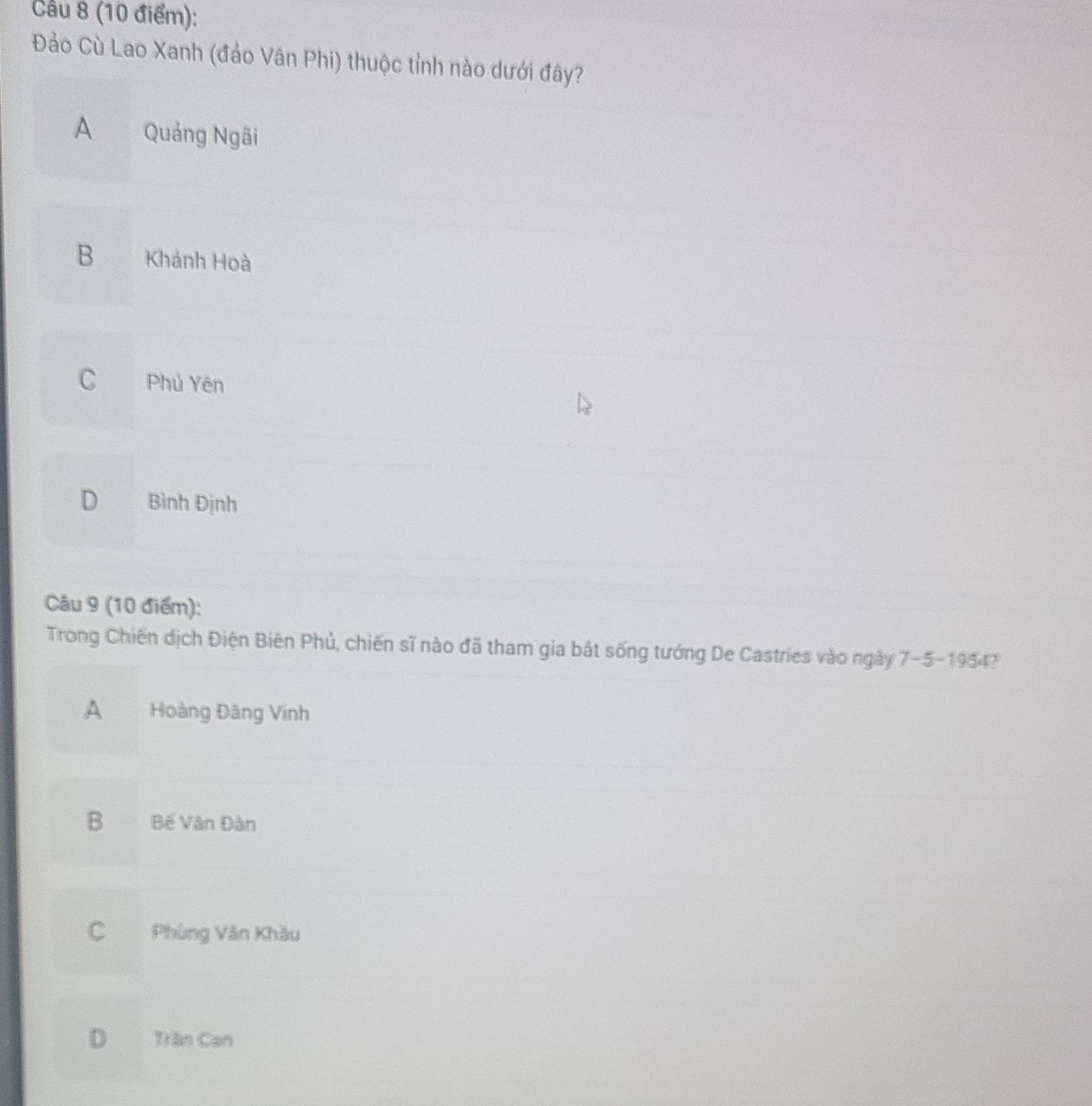 Cầu 8 (10 điểm):
Đảo Cù Lao Xanh (đảo Vân Phi) thuộc tỉnh nào dưới đây?
A Quảng Ngãi
B Khánh Hoà
C Phú Yên
D Bình Định
Câu 9 (10 điểm):
Trong Chiến dịch Điện Biên Phủ, chiến sĩ nào đã tham gia bắt sống tướng De Castries vào ngày 7-5-1954
A Hoàng Đâng Vinh
B Bế Vân Đàn
C Phùng Văn Khầu
D Trần Can