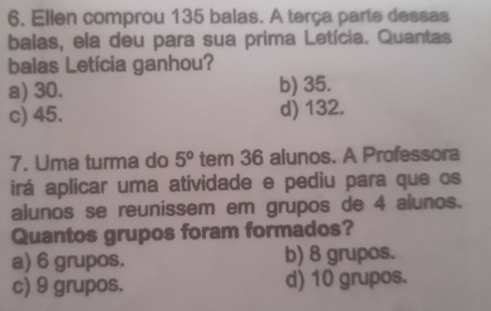 Ellen comprou 135 balas. A terça parte dessas
balas, ela deu para sua prima Letícia. Quantas
balas Letícia ganhou?
a) 30. b) 35.
c) 45. d) 132.
7. Uma turma do 5° tem 36 alunos. A Professora
irá aplicar uma atividade e pediu para que os
alunos se reunissem em grupos de 4 alunos.
Quantos grupos foram formados?
a) 6 grupos. b) 8 grupos.
c) 9 grupos. d) 10 grupos.