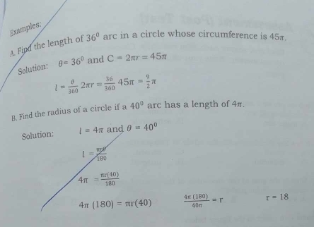 Examples: 
A. Find the length of 36° arc in a circle whose circumference is 45π. 
Solution: θ =36° and C=2π r=45π
l= θ /360 2π r= 36/360 45π = 9/2 π
B. Find the radius of a circle if a 40° arc has a length of 4π. 
Solution: l=4π and θ =40°
l= mv^2/180 
4π = π r(40)/180 
4π (180)=π r(40)  4π (180)/40π  =r r=18