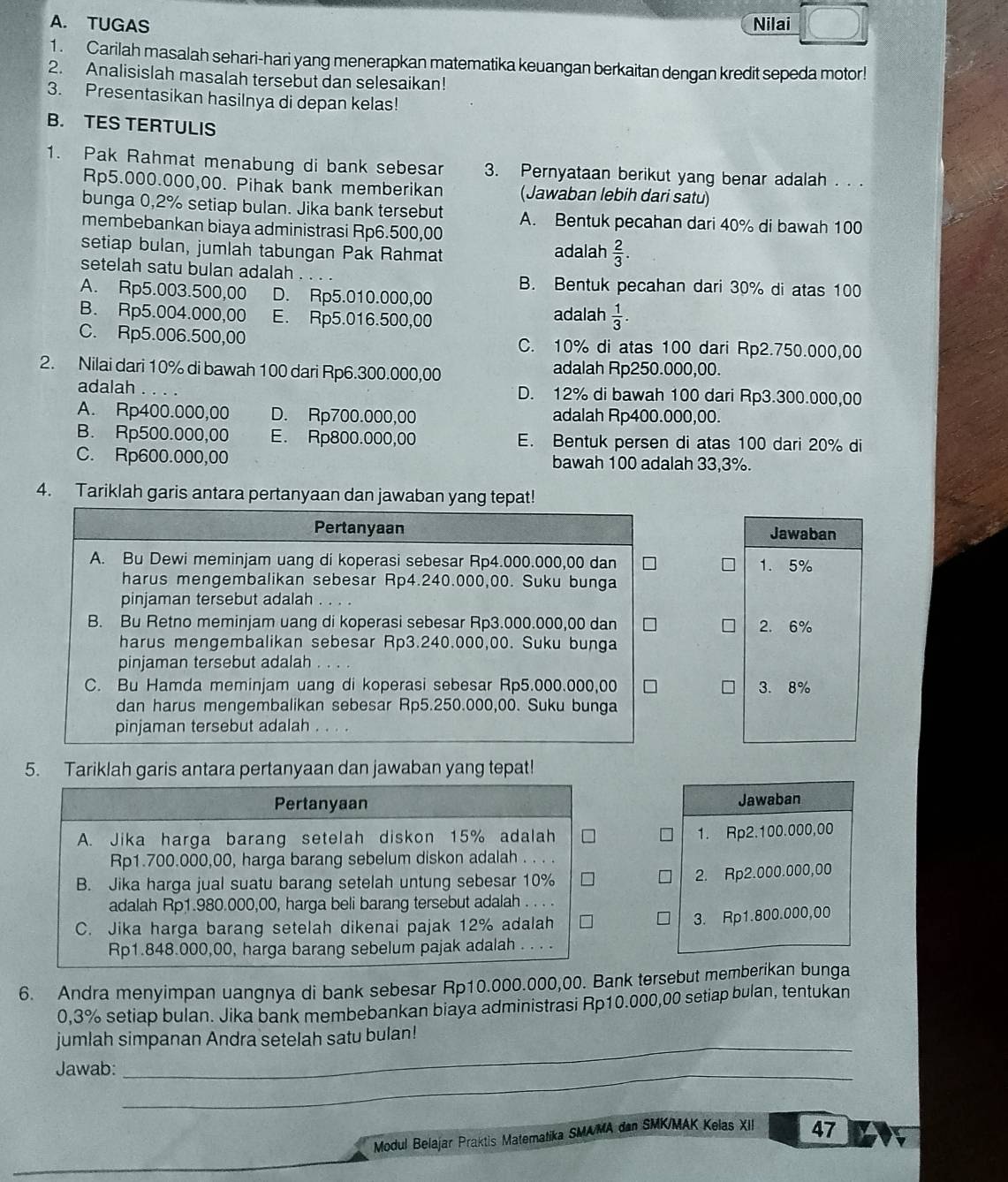 TUGAS Nilai
1. Carilah masalah sehari-hari yang menerapkan matematika keuangan berkaitan dengan kredit sepeda motor!
2. Analisislah masalah tersebut dan selesaikan!
3. Presentasikan hasilnya di depan kelas!
B. TES TERTULIS
1. Pak Rahmat menabung di bank sebesar 3. Pernyataan berikut yang benar adalah . . .
Rp5.000.000,00. Pihak bank memberikan (Jawaban lebih dari satu)
bunga 0,2% setiap bulan. Jika bank tersebut A. Bentuk pecahan dari 40% di bawah 100
membebankan biaya administrasi Rp6.500,00
setiap bulan, jumlah tabungan Pak Rahmat adalah  2/3 .
setelah satu bulan adalah .
B. Bentuk pecahan dari 30% di atas 100
A. Rp5.003.500,00 D. Rp5.010.000,00
B. Rp5.004.000,00 E. Rp5.016.500,00 adalah  1/3 .
C. Rp5.006.500,00 C. 10% di atas 100 dari Rp2.750.000,00
2. Nilai dari 10% di bawah 100 dari Rp6.300.000,00 adalah Rp250.000,00.
adalah D. 12% di bawah 100 dari Rp3.300.000,00
A. Rp400.000,00 D. Rp700.000,00 adalah Rp400.000,00.
B. Rp500.000,00 E. Rp800.000,00 E. Bentuk persen di atas 100 dari 20% di
C. Rp600.000,00 bawah 100 adalah 33,3%.
4. Tariklah garis antara pertanyaan dan jawaban yang tepat!
Pertanyaan Jawaban
A. Bu Dewi meminjam uang di koperasi sebesar Rp4.000.000,00 dan 1.5%
harus mengembalikan sebesar Rp4.240.000,00. Suku bunga
pinjaman tersebut adalah . . . .
B. Bu Retno meminjam uang di koperasi sebesar Rp3.000.000,00 dan 2.6%
harus mengembalikan sebesar Rp3.240.000,00. Suku bunga
pinjaman tersebut adalah . .
C. Bu Hamda meminjam uang di koperasi sebesar Rp5.000.000,00 3.8%
dan harus mengembalikan sebesar Rp5.250.000,00. Suku bunga
pinjaman tersebut adalah . . . .
5. Tariklah garis antara pertanyaan dan jawaban yang tepat!
Pertanyaan Jawaban
A. Jika harga barang setelah diskon 15% adalah
1. Rp2.100.000,00
Rp1.700.000,00, harga barang sebelum diskon adalah
B. Jika harga jual suatu barang setelah untung sebesar 10%
2. Rp2.000.000,00
adalah Rp1.980.000,00, harga beli barang tersebut adalah
C. Jika harga barang setelah dikenai pajak 12% adalah
3. Rp1.800.000,00
Rp1.848.000,00, harga barang sebelum pajak adalah . . . .
6. Andra menyimpan uangnya di bank sebesar Rp10.000.000,00. Bank tersebut memberikan bunga
0,3% setiap bulan. Jika bank membebankan biaya administrasi Rp10.000,00 setiap bulan, tentukan
_
jumlah simpanan Andra setelah satu bulan!
Jawab:_
Modul Belajar Praktis Matematika SMA/MA dan SMK/MAK Kelas XII 47