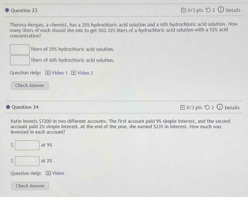 ζ 0/3 pts つ 2 ⓘ Details
Theresa Morgan, a chemist, has a 25% hydrochloric acid solution and a 60% hydrochloric acid solution. How
many liters of each should she mix to get 503.125 liters of a hydrochloric acid solution with a 52% acid
concentration?
liters of 25% hydrochloric acid solution.
liters of 60% hydrochloric acid solution.
Question Help: * Video 1 Video 2
Check Answer
Question 24 0/3 pts つ 2 Details
Katie invests $7200 in two different accounts. The first account paid 9% simple interest, and the second
account paid 2% simple interest. At the end of the year, she earned $235 in interest. How much was
invested in each account?
S at 9%
S at 2%
Question Help: Video
Check Answer