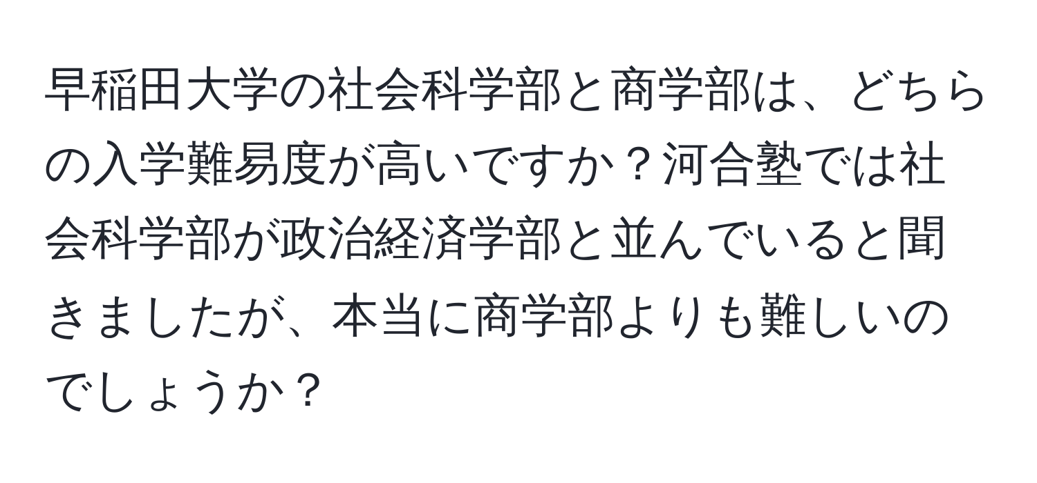 早稲田大学の社会科学部と商学部は、どちらの入学難易度が高いですか？河合塾では社会科学部が政治経済学部と並んでいると聞きましたが、本当に商学部よりも難しいのでしょうか？