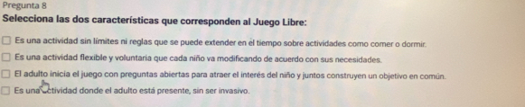 Pregunta 8
Selecciona las dos características que corresponden al Juego Libre:
Es una actividad sin límites ni reglas que se puede extender en el tiempo sobre actividades como comer o dormir.
Es una actividad flexible y voluntaria que cada niño va modificando de acuerdo con sus necesidades.
El adulto inicia el juego con preguntas abiertas para atraer el interés del niño y juntos construyen un objetivo en común.
Es una ectividad donde el adulto está presente, sin ser invasivo.