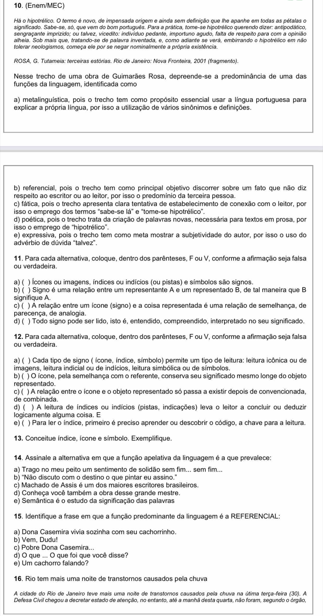 (Enem/MEC)
Há o hipotrélico. O termo é novo, de impensada origem e ainda sem definição que lhe apanhe em todas as pétalas o
significado. Sabe-se, só, que vem do bom português. Para a prática, tome-se hipotrélico querendo dizer: antipodático,
sengraçante imprizido; ou talvez, vicedito: indivíduo pedante, importuno agudo, falta de respeito para com a opinião
alheia. Sob mais que, tratando-se de palavra inventada, e, como adiante se verá, embirrando o hipotrélico em não
tolerar neologismos, começa ele por se negar nominalmente a própria existência.
ROSA, G. Tutameia: terceiras estórias. Rio de Janeiro: Nova Fronteira, 2001 (fragmento).
Nesse trecho de uma obra de Guimarães Rosa, depreende-se a predominância de uma das
funções da linguagem, identificada como
a) metalinguística, pois o trecho tem como propósito essencial usar a língua portuguesa para
explicar a própria língua, por isso a utilização de vários sinônimos e definições.
b) referencial, pois o trecho tem como principal objetivo discorrer sobre um fato que não diz
respeito ao escritor ou ao leitor, por isso o predomínio da terceira pessoa.
c) fática, pois o trecho apresenta clara tentativa de estabelecimento de conexão com o leitor, por
isso o emprego dos termos “sabe-se lá” e “tome-se hipotrélico”.
d) poética, pois o trecho trata da criação de palavras novas, necessária para textos em prosa, por
isso o emprego de “hipotrélico”.
e) expressiva, pois o trecho tem como meta mostrar a subjetividade do autor, por isso o uso do
advérbio de dúvida “talvez”.
11. Para cada alternativa, coloque, dentro dos parênteses, F ou V, conforme a afirmação seja falsa
ou verdadeira.
a) ( ) Ícones ou imagens, índices ou indícios (ou pistas) e símbolos são signos.
b) ( ) Signo é uma relação entre um representante A e um representado B, de tal maneira que B
signifique A.
c) ( ) A relação entre um ícone (signo) e a coisa representada é uma relação de semelhança, de
parecença, de analogia.
d) ( ) Todo signo pode ser lido, isto é, entendido, compreendido, interpretado no seu significado.
12. Para cada alternativa, coloque, dentro dos parênteses, F ou V, conforme a afirmação seja falsa
ou verdadeira.
a) ( ) Cada tipo de signo ( ícone, índice, símbolo) permite um tipo de leitura: leitura icônica ou de
imagens, leitura indicial ou de indícios, leitura simbólica ou de símbolos.
b) ( ) O ícone, pela semelhança com o referente, conserva seu significado mesmo longe do objeto
representado.
c) ( ) A relação entre o ícone e o objeto representado só passa a existir depois de convencionada,
de combinada.
d) ( ) A leitura de índices ou indícios (pistas, indicações) leva o leitor a concluir ou deduzir
logicamente alguma coisa. E
e)( ) Para ler o índice, primeiro é preciso aprender ou descobrir o código, a chave para a leitura.
13. Conceitue índice, ícone e símbolo. Exemplifique.
14. Assinale a alternativa em que a função apelativa da linguagem é a que prevalece:
a) Trago no meu peito um sentimento de solidão sem fim... sem fim...
b) “Não discuto com o destino o que pintar eu assino.”
c) Machado de Assis é um dos maiores escritores brasileiros.
d) Conheça você também a obra desse grande mestre.
e) Semântica é o estudo da significação das palavras
15. Identifique a frase em que a função predominante da linguagem é a REFERENCIAL:
a) Dona Casemira vivia sozinha com seu cachorrinho.
b) Vem, Dudu!
c) Pobre Dona Casemira...
d) O que ... O que foi que você disse?
e) Um cachorro falando?
16. Rio tem mais uma noite de transtornos causados pela chuva
A cidade do Rio de Janeiro teve mais uma noite de transtornos causados pela chuva na útima terça-feira (30). A
Defesa Civil chegou a decretar estado de atenção, no entanto, até a manhã desta quarta, não foram, segundo o órgão,