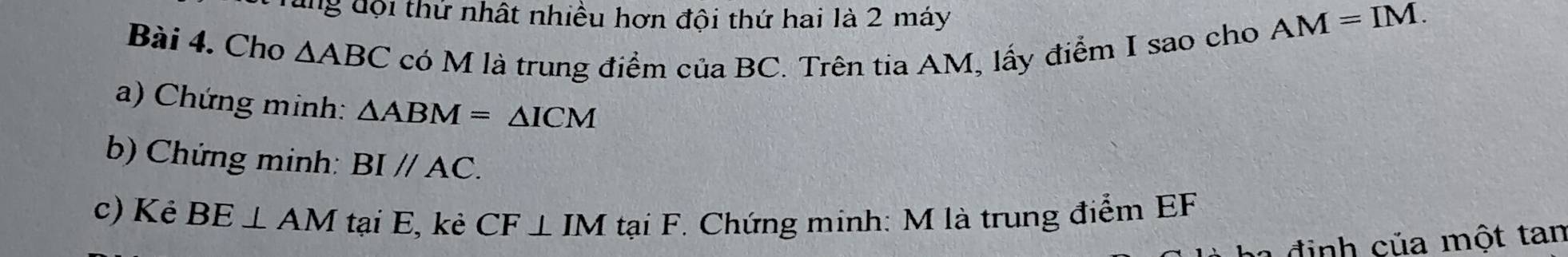 dng đội thứ nhất nhiều hơn đội thứ hai là 2 máy 
Bài 4. Cho △ ABC có M là trung điểm của BC. Trên tia AM, lấy điểm I sao cho
AM=IM. 
a) Chứng minh: △ ABM=△ ICM
b) Chứng minh: BIparallel AC. 
c) Kẻ BE⊥ AM tại E, kè CF⊥ IM tại F. Chứng minh: M là trung điểm EF
đ inh của một tan