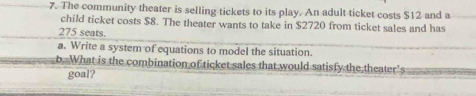 The community theater is selling tickets to its play. An adult ticket costs $12 and a 
child ticket costs $8. The theater wants to take in $2720 from ticket sales and has
275 seats. 
a. Write a system of equations to model the situation. 
b. What is the combination of ticket sales that would satisfy the theater’s 
goal?