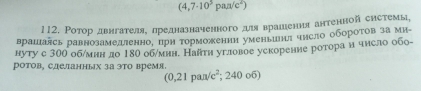 (4,7· 10^5pan/c^2)
112. Ротор двнгателяе лредназначенного для врашιения антенной системы, 
врашалсь равнозамедтенно, црη торможении уменьиия чηсло обороτов за ми 
нуту с 300 обηмин до 180 об/мин. Найти угловое уекорение ротора н число обо- 
ротов, сделанных за эΤо время. ( C ,21 paл/c²; 240 o6)