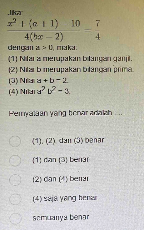 Jika:
 (x^2+(a+1)-10)/4(bx-2) = 7/4 
dengan a>0 , maka:
(1) Nilai a merupakan bilangan ganjil.
(2) Nilai b merupakan bilangan prima.
(3) Nilai a+b=2. 
(4) Nilai a^2b^2=3. 
Pernyataan yang benar adalah ....
1 ), (2), dan (3) benar
(1) dan (3) benar
(2) dan (4) benar
(4) saja yang benar
semuanya benar