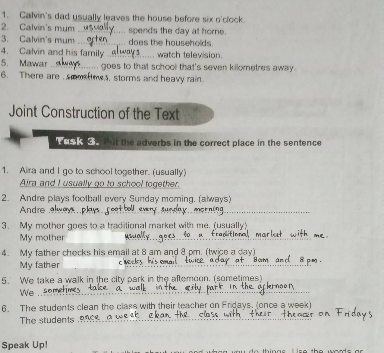 Calvin's dad usually leaves the house before six o'clock. 
2. Calvin's mum _spends the day at home. 
3. Calvin's mum _does the households. 
4. Calvin and his family .._ watch television. 
5、 Mawar _goes to that school that's seven kilometres away. 
6. There are soosms. storms and heavy rain. 
Joint Construction of the Text 
Vas k Put the adverbs in the correct place in the sentence 
1. Aira and I go to school together. (usually) 
Aira and I usually go to school together. 
2. Andre plays football every Sunday morning. (always) 
Andre 
3. My mother goes to a traditional market with me. (usually) 
My mother 
4. My father checks his email at 8 am and 8 pm. (twice a day) 
My father 
_ 
5. We take a walk in the city park in the afternoon. (sometimes) 
We 
_ 
6. The students clean the class with their teacher on Fridays. (once a week) 
The students . 
Speak Up! 
o th i n a s U s e th e w ord s o