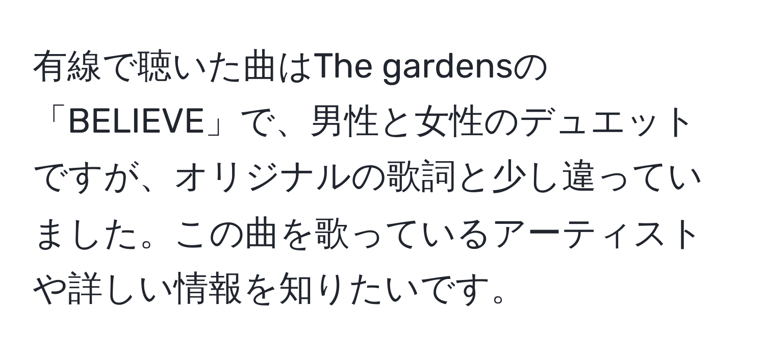 有線で聴いた曲はThe gardensの「BELIEVE」で、男性と女性のデュエットですが、オリジナルの歌詞と少し違っていました。この曲を歌っているアーティストや詳しい情報を知りたいです。