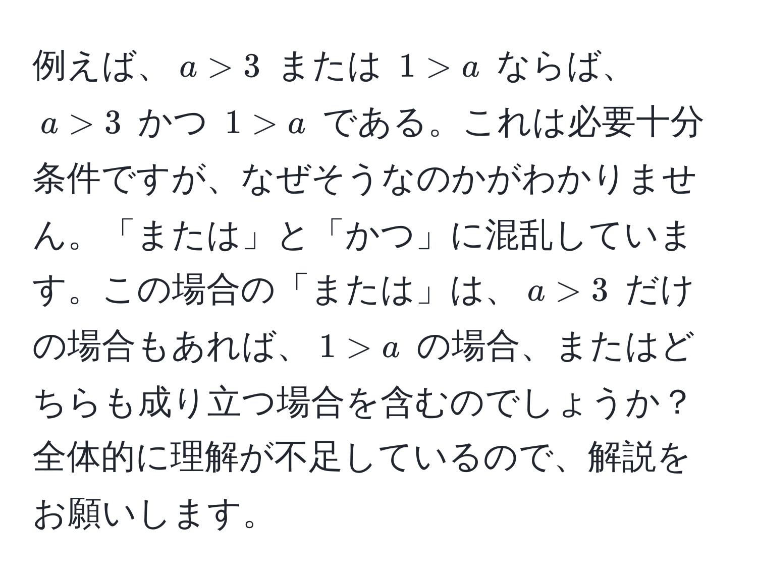 例えば、$a > 3$ または $1 > a$ ならば、$a > 3$ かつ $1 > a$ である。これは必要十分条件ですが、なぜそうなのかがわかりません。「または」と「かつ」に混乱しています。この場合の「または」は、$a > 3$ だけの場合もあれば、$1 > a$ の場合、またはどちらも成り立つ場合を含むのでしょうか？全体的に理解が不足しているので、解説をお願いします。