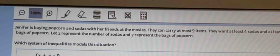 100% 
Jenifer is buying popcorn and sodas with her friends at the movies. They can carry at most 9 items. They want at least 4 sodas and at lea 
bags of popcorn. Let x represent the number of sodas and y represent the bags of popcorn. 
Which system of inequalities models this situation?
(x+y-4)