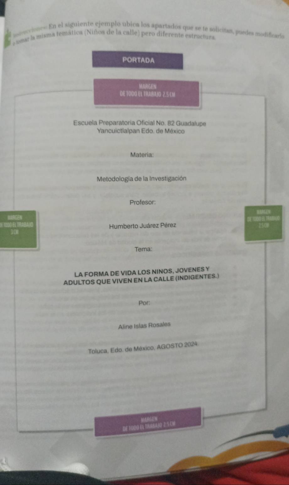 atrucciones: En el siguiente ejemplo ubica los apartados que se te solicitan, puedes modificarlo 
e asmar la misma temática (Niños de la calle) pero diferente estructura. 
PORTADA 
MARGEN 
DE TODO EL TRABAJO 2.5 CM
Escuela Preparatoria Oficial No. 82 Guadalupe 
Yancuictlalpan Edo. de México 
Materia: 
Metodología de la Investigación 
Profesor: 
R 
E 1OD0 El TRABA1O DE TOBO EI: TRABAJO 
Humberto Juárez Pérez 
301 25 01 
Tema: 
LA FORMA DE VIDA LOS NINOS, JOVENES Y 
ADULTOS QUE VIVEN EN LA CALLE (INDIGENTES.) 
Por: 
Aline Islas Rosales 
Toluca, Edo. de México, AGOSTO 2024. 
MARGEN 
DE 1000 EL TRABAJO 2.5 CM