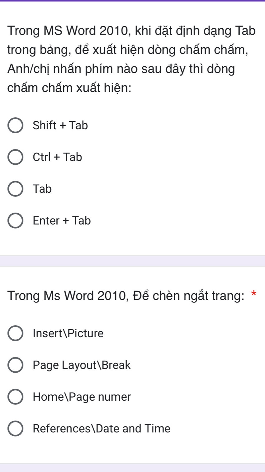 Trong MS Word 2010, khi đặt định dạng Tab
trong bảng, để xuất hiện dòng chấm chấm,
Anh/chị nhấn phím nào sau đây thì dòng
chấm chấm xuất hiện:
Shift + Tab
Ctrl + Tab
Tab
Enter + Tab
Trong Ms Word 2010, Để chèn ngắt trang: *
InsertPicture
Page LayoutBreak
HomePage numer
ReferencesDate and Time